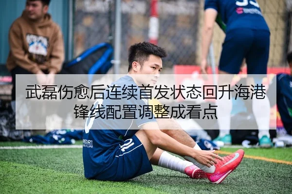 武磊伤愈后连续首发状态回升海港锋线配置调整成看点
