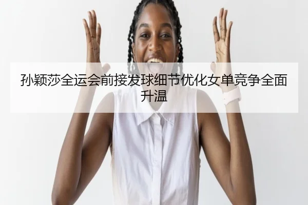 孙颖莎全运会前接发球细节优化女单竞争全面升温